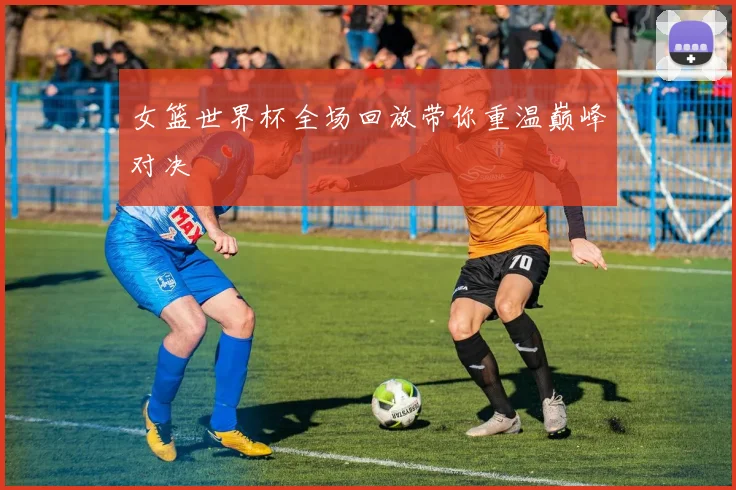 女篮世界杯全场回放带你重温巅峰对决