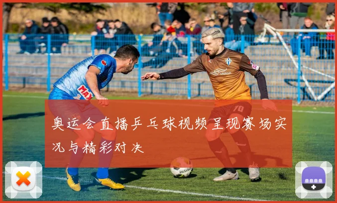 奥运会直播乒乓球视频呈现赛场实况与精彩对决