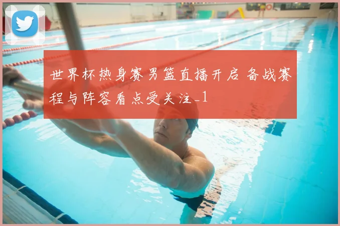 世界杯热身赛男篮直播开启 备战赛程与阵容看点受关注_1