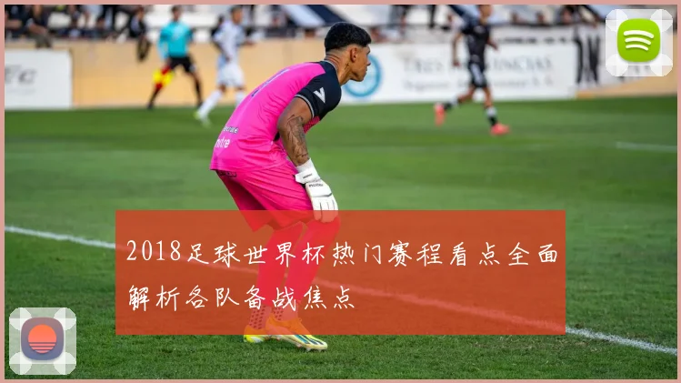 2018足球世界杯热门赛程看点全面解析各队备战焦点