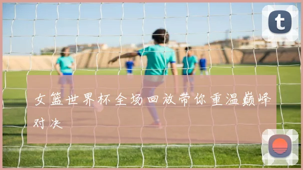女篮世界杯全场回放带你重温巅峰对决
