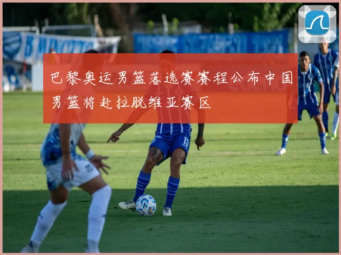 巴黎奥运男篮落选赛赛程公布中国男篮将赴拉脱维亚赛区