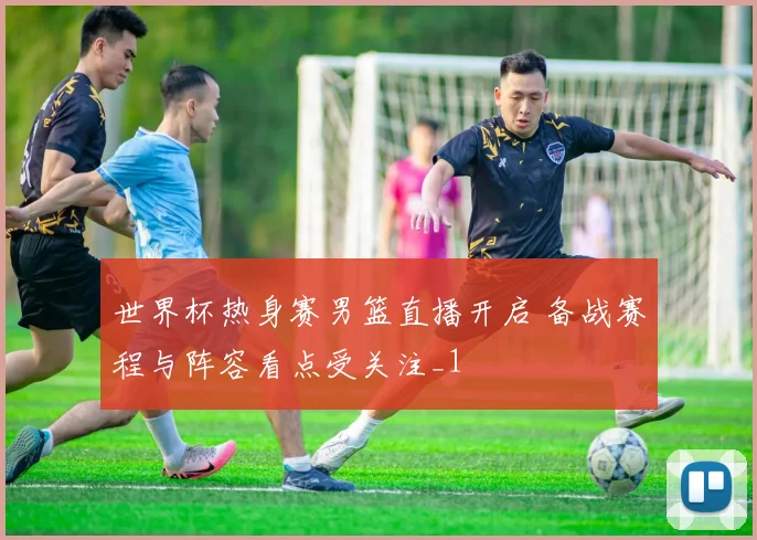 世界杯热身赛男篮直播开启 备战赛程与阵容看点受关注_1