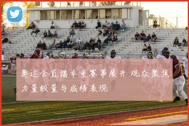 奥运会直播举重赛事展开 观众聚焦力量较量与成绩表现