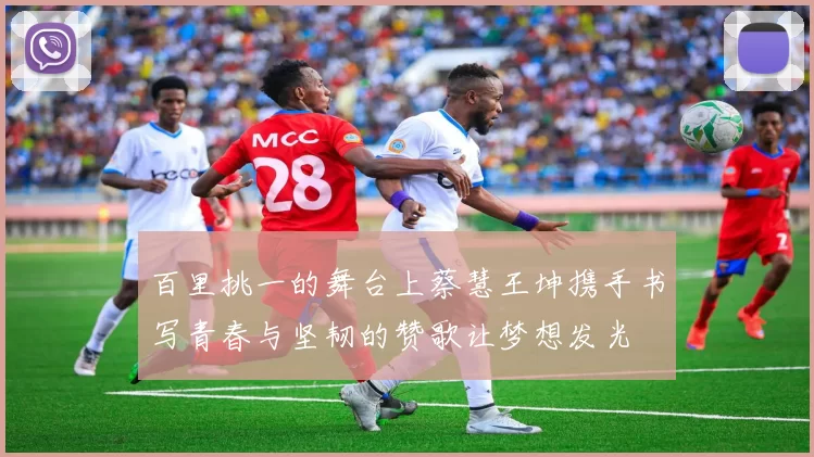 百里挑一的舞台上蔡慧王坤携手书写青春与坚韧的赞歌让梦想发光