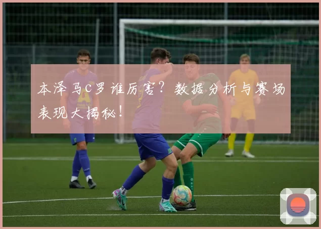 本泽马c罗谁厉害？数据分析与赛场表现大揭秘！