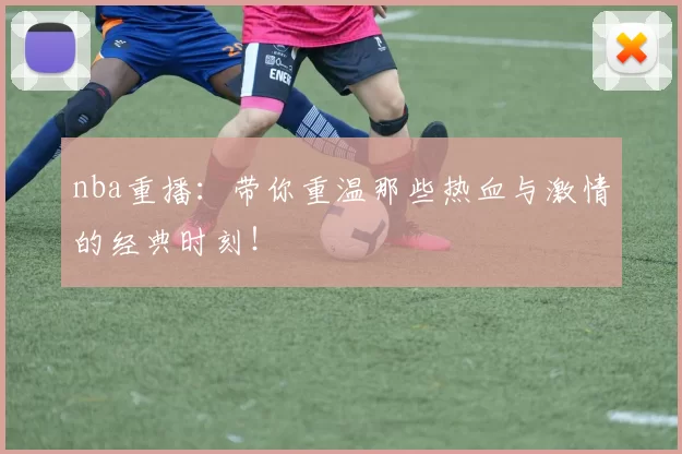 nba重播：带你重温那些热血与激情的经典时刻！