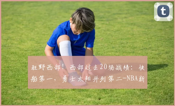 狂野西部！西部过去20场战绩：快船第一，勇士太阳并列第二-NBA新闻