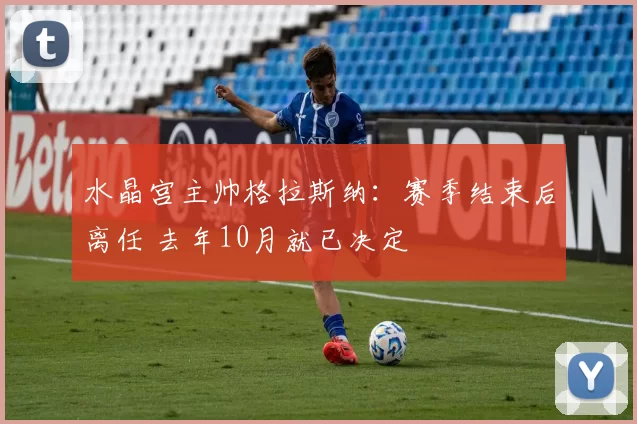 水晶宫主帅格拉斯纳：赛季结束后离任 去年10月就已决定