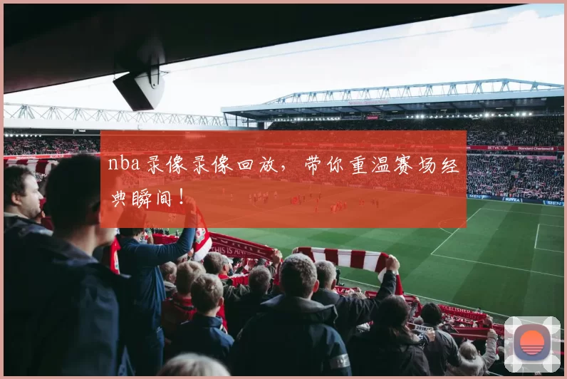 nba录像录像回放，带你重温赛场经典瞬间！