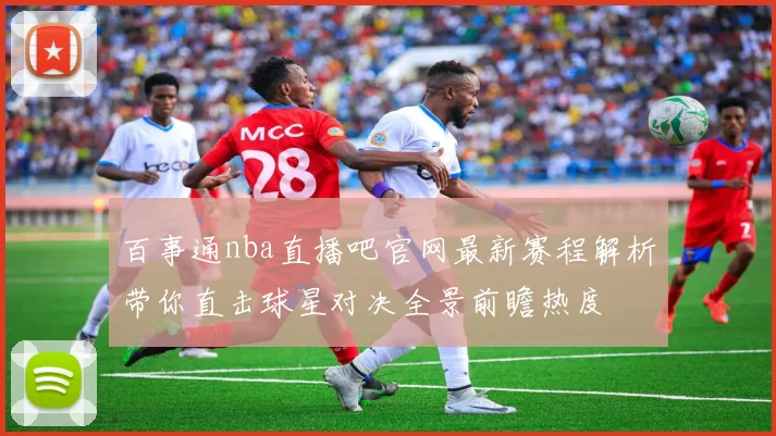百事通nba直播吧官网最新赛程解析带你直击球星对决全景前瞻热度