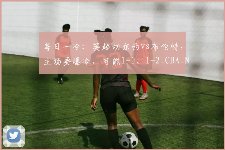 每日一冷:英超切尔西vs布伦特,主场要爆冷,可能1-1、1-2_CBA_NBA_欧冠