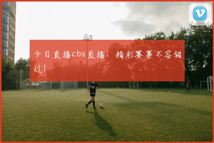 今日直播cba直播，精彩赛事不容错过！