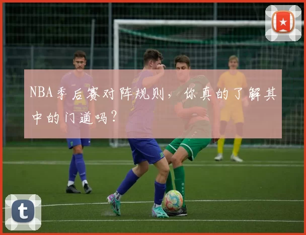 NBA季后赛对阵规则,你真的了解其中的门道吗?