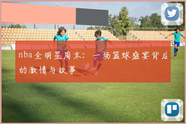 nba全明星周末：一场篮球盛宴背后的激情与故事